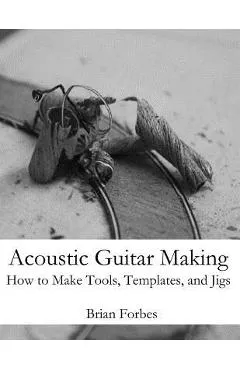Acoustic Guitar Making: How to make Tools, Templates, and Jigs - Brian Gary Forbes