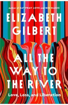 All the Way to the River: Love, Loss, and Liberation - Elizabeth Gilbert