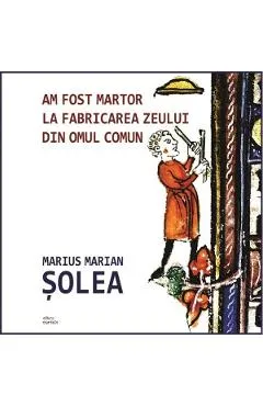 Am fost martor la fabricarea zeului din omul comun - Marius Marian Solea