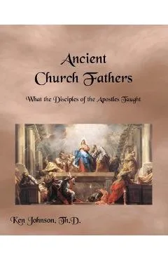 Ancient Church Fathers: What the Disciples of the Apostles Taught - Ken Johnson Th D.