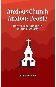 Anxious Church, Anxious People: How to Lead Change in an Age of Anxiety - Jack Shitama
