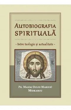 Autobiografia spirituala. Intre teologie si actualitate - Pr. Maxim (Iuliu-Marius) Morariu