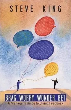 Brag, Worry, Wonder, Bet: A Manager's Guide to Giving Feedback - Steve King