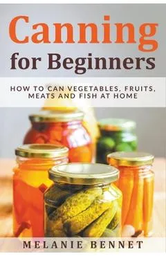 Canning for Beginners: How to Can Vegetables, Fruits, Meats and Fish at Home - Melanie Bennet