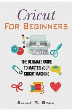 Cricut For Beginners: The Ultimate Guide To Master Your Cricut Machine - Sally R. Ball