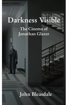 Darkness Visible: The Cinema of Jonathan Glazer - John Bleasdale