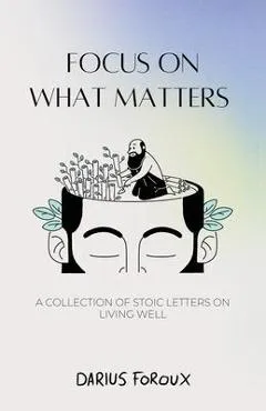 Focus on What Matters: A Collection of Stoic Letters on Living Well - Darius Foroux