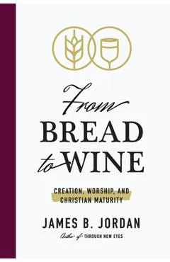 From Bread to Wine: Creation, Worship, and Christian Maturity - James B. Jordan