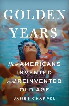 Golden Years: How Americans Invented and Reinvented Old Age - James Chappel