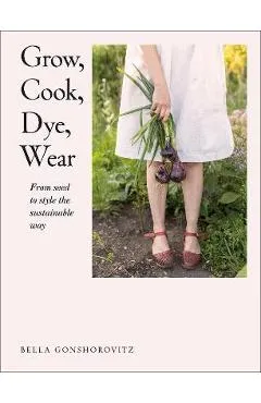 Grow, Cook, Dye, Wear: From Seed to Style the Sustainable Way - Bella Gonshorovitz