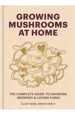 Growing Mushrooms at Home: The Complete Guide to Knowing, Growing and Loving Fungi - Elliot Webb