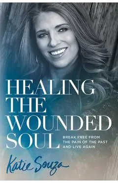 Healing the Wounded Soul: Break Free from the Pain of the Past and Live Again - Katie Souza