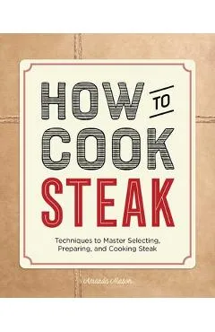 How to Cook Steak: Techniques to Master Selecting, Preparing, and Cooking Steak - Amanda Mason