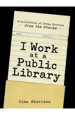 I Work at a Public Library: A Collection of Crazy Stories from the Stacks - Gina Sheridan