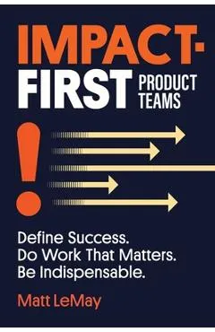 Impact-first Product Teams: Define Success. Do Work That Matters. Be Indispensable. - Matt Lemay