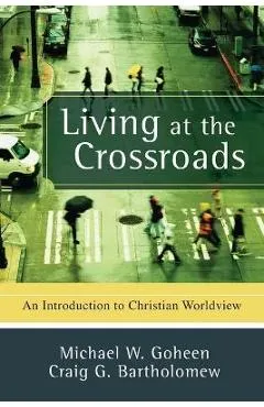 Living at the Crossroads: An Introduction to Christian Worldview - Michael W. Goheen