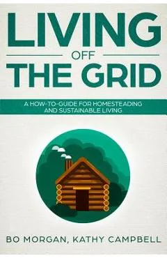Living Off the Grid: A How-To-Guide for Homesteading and Sustainable Living - Kathy Campbell