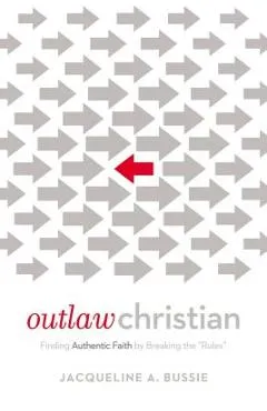 Outlaw Christian: Finding Authentic Faith by Breaking the 'Rules' - Jacqueline A. Bussie