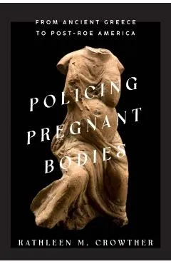 Policing Pregnant Bodies: From Ancient Greece to Post-Roe America - Kathleen M. Crowther