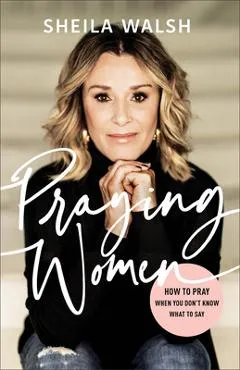 Praying Women: How to Pray When You Don't Know What to Say - Sheila Walsh
