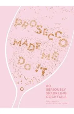 Prosecco Made Me Do It: 60 Seriously Sparkling Cocktails - Amy Zavatto