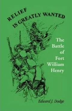 Relief Is Greatly Wanted: The Battle of Fort William Henry - Edward J. Dodge