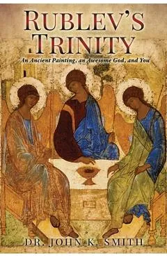 Rublev's Trinity: An Ancient Painting, an Awesome God, and You - John K. Smith