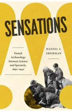 Sensations: French Archaeology Between Science and Spectacle, 1890-1940 - Daniel J. Sherman