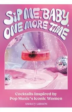 Sip Me, Baby, One More Time: Cocktails Inspired by Pop Music's Iconic Women - Ashley Gibson