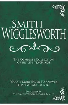 Smith Wigglesworth: The Complete Collection of His Life Teachings - Smith Wigglesworth