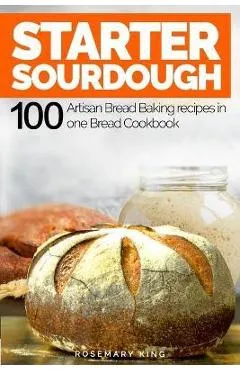 Starter Sourdough: 100 Artisan Bread Baking recipes in one Bread Cookbook - Rosemary King