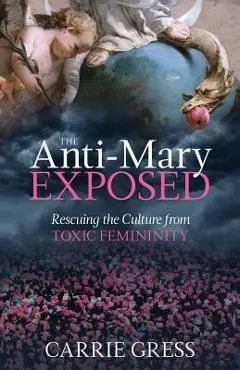 The Anti-Mary Exposed: Rescuing the Culture from Toxic Femininity - Carrie Gress