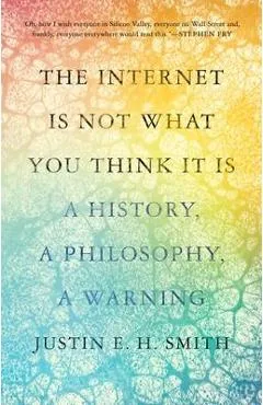 The Internet Is Not What You Think It Is: A History, a Philosophy, a Warning - Justin E. H. Smith
