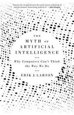 The Myth of Artificial Intelligence: Why Computers Can't Think the Way We Do - Erik J. Larson