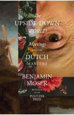 The Upside-Down World: Meetings with the Dutch Masters - Benjamin Moser