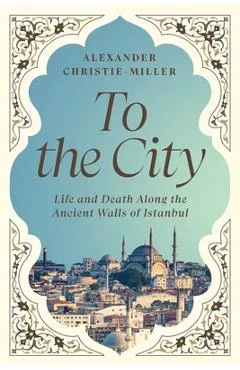 To the City: Life and Death Along the Ancient Walls of Istanbul - Alexander Christie-miller