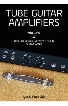 Tube Guitar Amplifiers Volume 2: How to Repair, Modify & Build Guitar Amps - Igor S. Popovich
